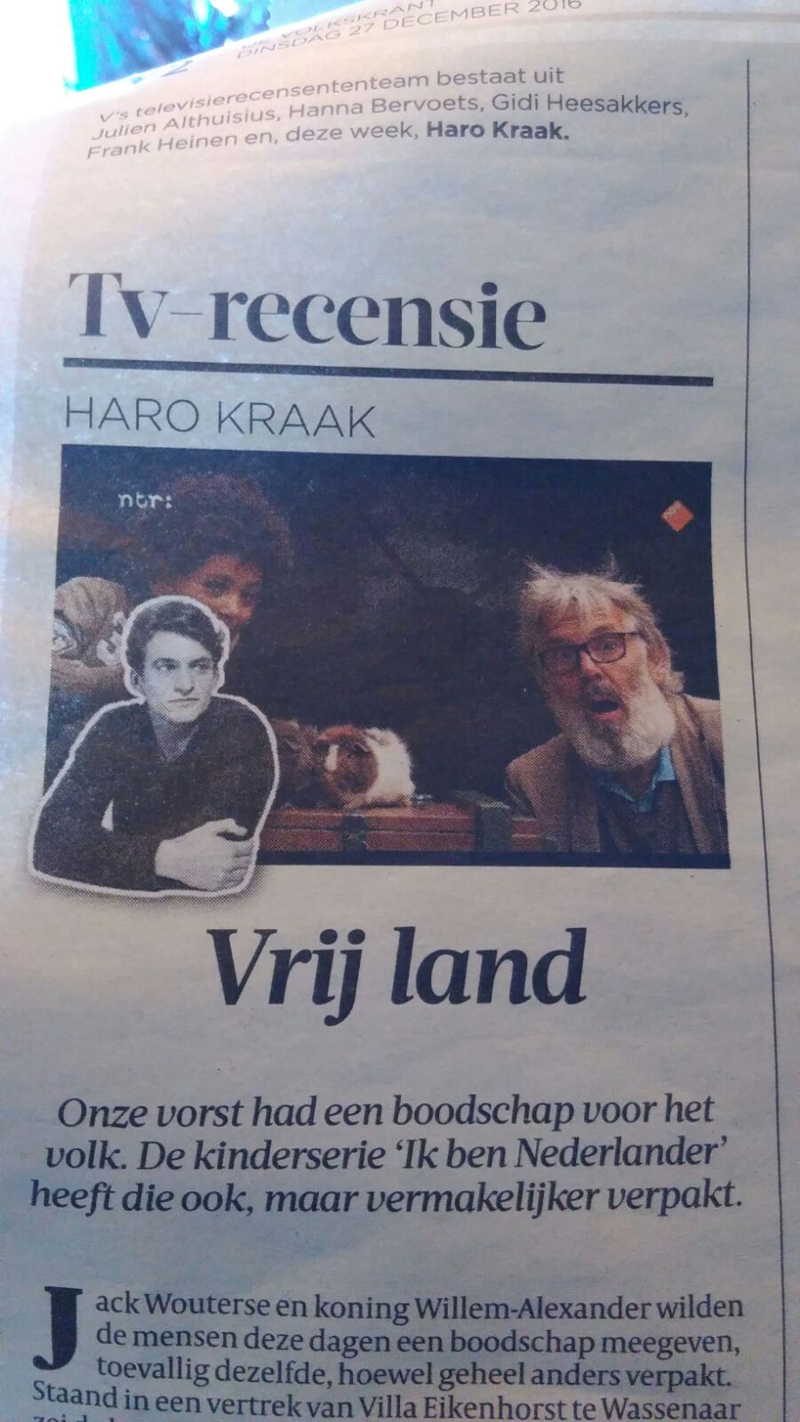    'Ik ben Nederlander' heeft goede bedoelingen die je niet worden opgedrongen  TV-recensie Haro Kraak  Onze vorst had een boodschap voor het volk. De kinderserie 'Ik ben Nederlander' heeft die ook, maar vermakelijker verpakt. Jack Wouterse en koning WillemAlexander wilden de mensen deze dagen een boodschap meegeven, toevallig dezelfde, hoewel geheel anders verpakt. Staand in een vertrek van Villa Eikenhorst te Wassenaar zei de koning, gefilmd van schoen tot kruin, het op Eerste Kerstdag zo: 'Juist nu de wereld om ons heen minder houvast geeft, moeten we vasthouden aan wat we samen delen en beschermen wat ons verbindt.' In een vrij land, aldus de vorstelijke autocue, zouden mensen niet gediscrimineerd moeten worden en afwijkende meningen niet onder druk mogen staan. Duidelijk, dank. Een paar uur later op NPO 3 bezocht Jack Wouterse een basisschool in Uden voor het NTRprogramma Ik ben Nederlander. Leerling Daan wees op de schoolregels: 'Iedereen hoort erbij', en de oproep rustig op elkaars mening te reageren. 'De een vindt dit, de ander vindt dat', vatte Wouterse samen. In zijn nieuwe kinderprogramma Ik ben Nederlander wil Jack Wouterse verbinden. 'Ik wil al die mooie kinderen laten zien, nu iedereen boos is op elkaar.' (+) 'En het is een vrij land', sprak de blonde jongen ineens bloedserieus. 'Dus ik vind dat dat wel gewoon mag.' Wouterse, tikje spottend: 'Hé, goed gezegd, man.' Het luchtige toontje van Wouterse werkte uitstekend gecombineerd met de kinderernst. Het ene moment speelde de grote, grijsbebaarde acteur een autoritaire brombeer, dan weer was hij de lieve opa. De kinderen voelden zijn toneelspel feilloos aan. In de fraaie rubriek 'Mop' mochten kinderen op een zeepkist een mop vertellen. Sky: 'Het is blauw en het weegt niks.' Wouterse, verslagen: 'Ik geef het op' 'Lichtblauw!' De ironische, te harde lach van Wouterse genieten. In de eerste van twaalf afleveringen kwam een waaier aan kinderen voorbij, allen rond de tien jaar: Leidse jongens met namen als Boet en Pepijn, de islamitische Intissar, een Limburgs meisje met de genderneutrale naam Jimmy dat van buitenspelen houdt, de Drentse wielrenner Ruud (dat kinderen nog zo heten!) en de donkere Dolores met haar cavia's. De goede bedoelingen waren er wel, in Ik ben Nederlander, maar werden je niet opgedrongen, zelfs niet met zo'n ambitieuze titel (een verwijzing naar Ik ben Rotterdammer, de reeks die Wouterse eerder voor TV Rijnmond maakte). Het is simpelweg goed gemaakte en vermakelijke televisie. De casting is geweldig en de montage lekker snappy. Bovendien: de pure, onvoorspelbare kinderreacties een cliché, maar toch vervelen nooit. Wat zou je aan jezelf veranderen als het één ding mag zijn, vroeg Wouterse aan Lude. 'Dat ik nooit meer muggenbulten krijg.' Aansluitend begon het NOS Jeugdjournaal, dat had uitgezocht dat 96 procent van de kinderen in Nederland Kerst viert. Ook was een stelling voorgelegd: 'Met Kerst is er te veel aandacht voor het eten.' Dik de helft was het ermee eens een onderbelichte misstand. Maar niet volgens Jinx. 'Ik vind eigenlijk', zei het meisje ernstig, 'dat als je Kerst viert, dat je wel best wel veel mag eten eigenlijk.' En dat mag, in een vrij land.  TV-RECENSIES TELEVISIE MEDIA V's televisierecensententeam bestaat uit Julien Althuisius, Hanna Bervoets, Gidi Heesakkers, Frank Heinen en, deze week, Haro Kraak.
